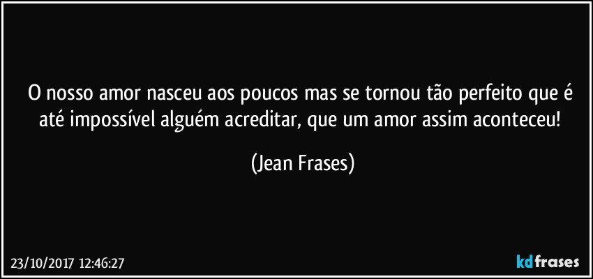 O nosso amor nasceu aos poucos mas se tornou tão perfeito que é até impossível alguém acreditar, que um amor assim aconteceu! (Jean Frases)