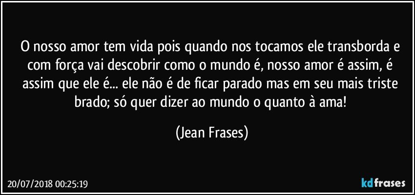 O nosso amor tem vida pois quando nos tocamos ele transborda e com força vai descobrir como o mundo é, nosso amor é assim, é assim que ele é... ele não é de ficar parado mas em seu mais triste brado; só quer dizer ao mundo o quanto à ama! (Jean Frases)