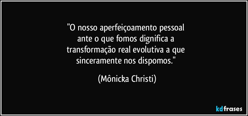 "O nosso aperfeiçoamento pessoal 
ante o que fomos dignifica a 
transformação real evolutiva a que 
sinceramente nos dispomos." (Mônicka Christi)