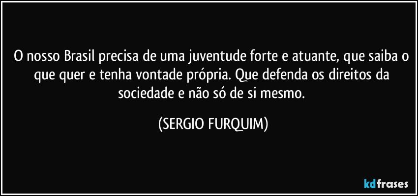 O nosso Brasil precisa de uma juventude forte e atuante, que saiba o que quer e tenha vontade própria. Que defenda os direitos da sociedade e não só de si mesmo. (SERGIO FURQUIM)