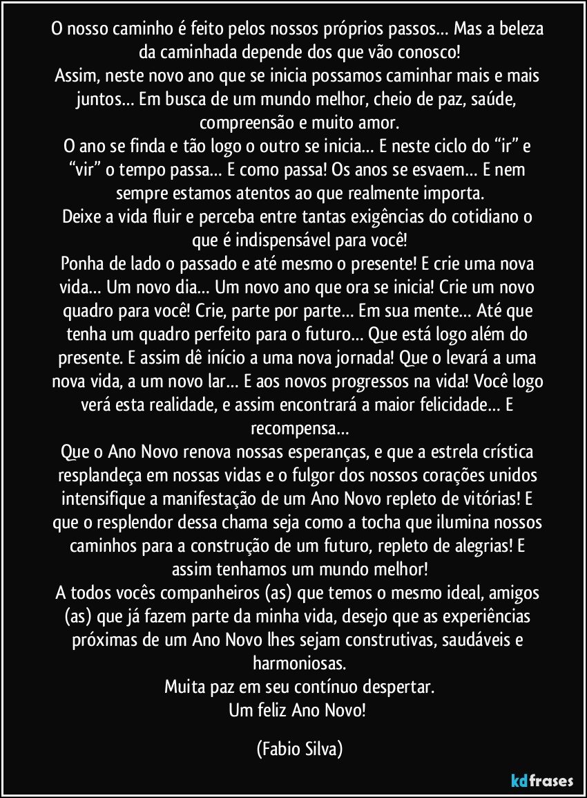 O nosso caminho é feito pelos nossos próprios passos… Mas a beleza da caminhada depende dos que vão conosco!
Assim, neste novo ano que se inicia possamos caminhar mais e mais juntos… Em busca de um mundo melhor, cheio de paz, saúde, compreensão e muito amor.
O ano se finda e tão logo o outro se inicia… E neste ciclo do “ir” e “vir” o tempo passa… E como passa! Os anos se esvaem… E nem sempre estamos atentos ao que realmente importa.
Deixe a vida fluir e perceba entre tantas exigências do cotidiano o que é indispensável para você!
Ponha de lado o passado e até mesmo o presente! E crie uma nova vida… Um novo dia… Um novo ano que ora se inicia! Crie um novo quadro para você! Crie, parte por parte… Em sua mente… Até que tenha um quadro perfeito para o futuro… Que está logo além do presente. E assim dê início a uma nova jornada! Que o levará a uma nova vida, a um novo lar… E aos novos progressos na vida! Você logo verá esta realidade, e assim encontrará a maior felicidade… E recompensa…
Que o Ano Novo renova nossas esperanças, e que a estrela crística resplandeça em nossas vidas e o fulgor dos nossos corações unidos intensifique a manifestação de um Ano Novo repleto de vitórias! E que o resplendor dessa chama seja como a tocha que ilumina nossos caminhos para a construção de um futuro, repleto de alegrias! E assim tenhamos um mundo melhor!
A todos vocês companheiros (as) que temos o mesmo ideal, amigos (as) que já fazem parte da minha vida, desejo que as experiências próximas de um Ano Novo lhes sejam construtivas, saudáveis e harmoniosas.
Muita paz em seu contínuo despertar.
Um feliz Ano Novo! (Fabio Silva)