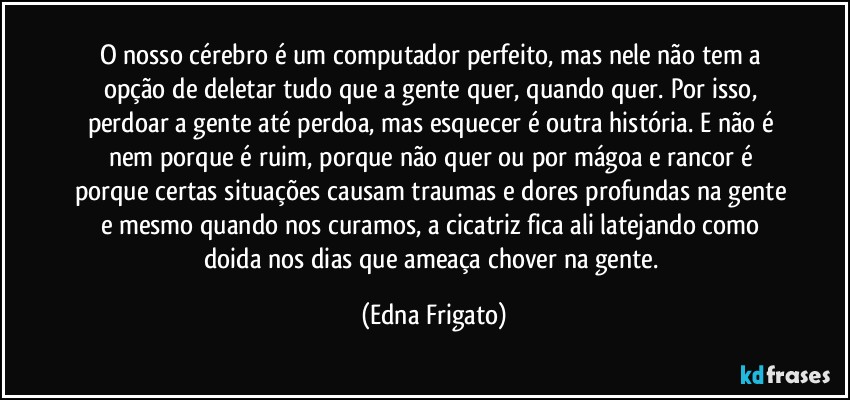 O nosso cérebro é um computador perfeito, mas nele não tem a opção de deletar tudo que a gente quer, quando quer. Por isso, perdoar a gente até perdoa, mas esquecer é outra história. E não é nem porque é ruim, porque não quer ou por mágoa e rancor é porque certas situações causam traumas e dores profundas na gente e mesmo quando nos curamos, a cicatriz fica ali latejando como doida nos dias que ameaça chover na gente. (Edna Frigato)