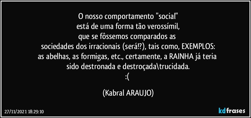 O nosso comportamento "social"
está de uma forma tão verossímil,
que se fôssemos comparados as 
sociedades dos irracionais (será!?), tais como, EXEMPLOS:
as abelhas, as formigas, etc., certamente, a RAINHA já teria 
sido destronada e destroçada\trucidada.
:( (KABRAL ARAUJO)