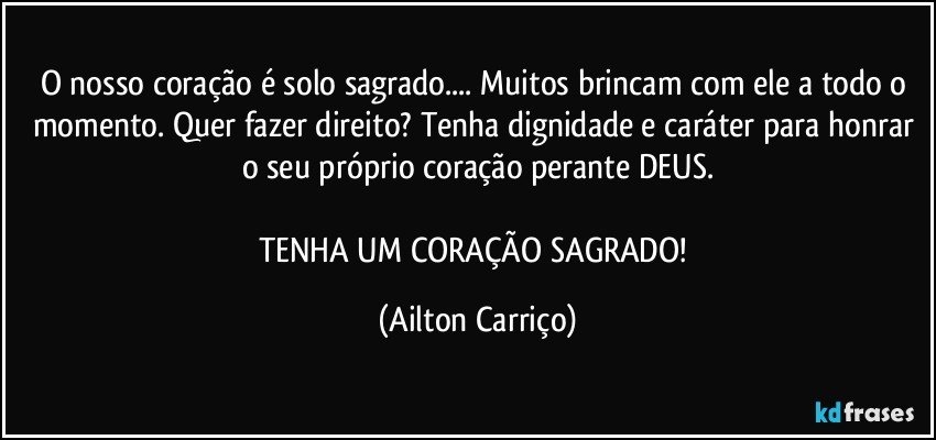 O nosso coração é solo sagrado... Muitos brincam com ele a todo o momento. Quer fazer direito? Tenha dignidade e caráter para honrar o seu próprio coração perante DEUS.

TENHA UM CORAÇÃO SAGRADO! (Ailton Carriço)