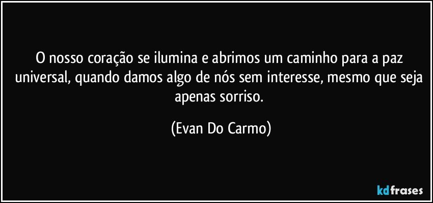 O nosso coração se ilumina e abrimos um caminho para a paz universal, quando damos algo de nós sem interesse, mesmo que seja apenas sorriso. (Evan Do Carmo)