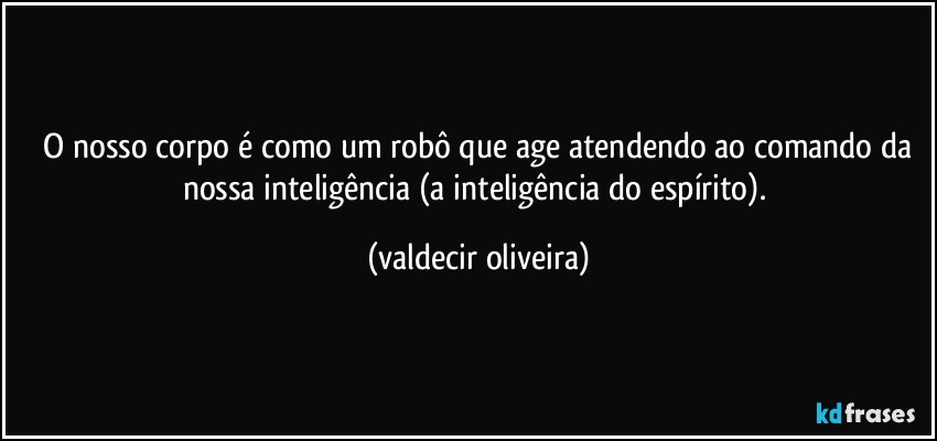 ⁠O nosso corpo é como um robô que age atendendo ao comando da nossa inteligência (a inteligência do espírito). (valdecir oliveira)