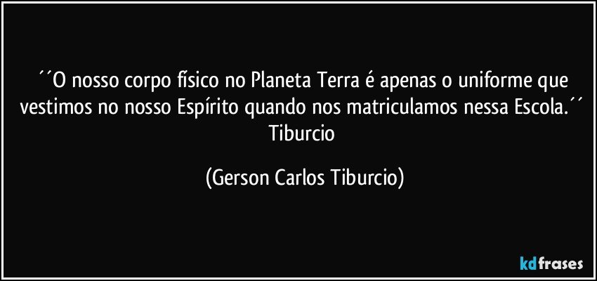 ´´O nosso corpo físico no Planeta Terra é apenas o uniforme que vestimos no nosso Espírito quando nos matriculamos nessa Escola.´´ Tiburcio (Gerson Carlos Tiburcio)