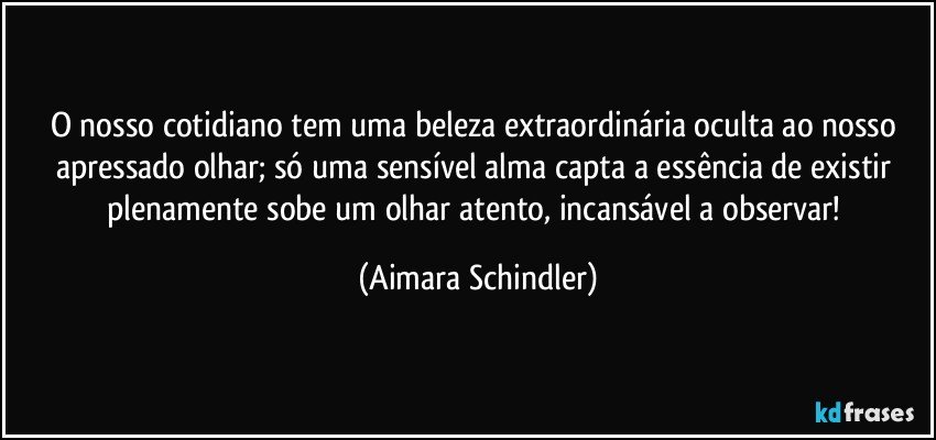 O nosso cotidiano tem uma beleza extraordinária oculta ao nosso apressado olhar;  só uma sensível alma capta a essência de existir plenamente sobe um olhar atento, incansável a observar! (Aimara Schindler)