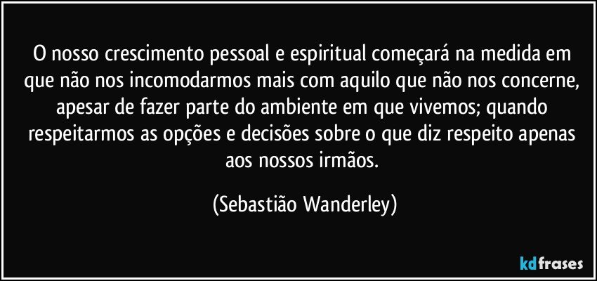 O nosso crescimento pessoal e espiritual começará na medida em que não nos incomodarmos mais com aquilo que não nos concerne, apesar de fazer parte do ambiente em que vivemos; quando respeitarmos as opções e decisões sobre o que diz respeito apenas aos nossos irmãos. (Sebastião Wanderley)