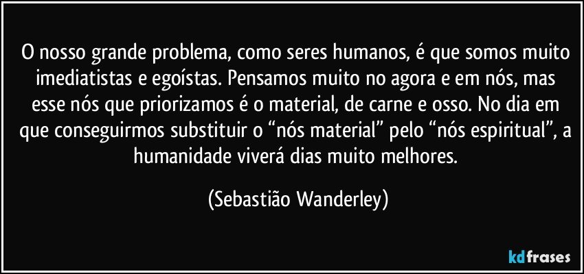 O nosso grande problema, como seres humanos, é que somos muito imediatistas e egoístas. Pensamos muito no agora e em nós, mas esse nós que priorizamos é o material, de carne e osso. No dia em que conseguirmos substituir o “nós material” pelo “nós espiritual”, a humanidade viverá dias muito melhores. (Sebastião Wanderley)