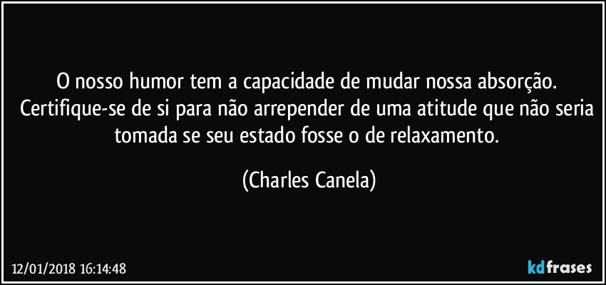 O nosso humor tem a capacidade de mudar nossa absorção. Certifique-se de si para não arrepender de uma atitude que não seria tomada se seu estado fosse o de relaxamento. (Charles Canela)