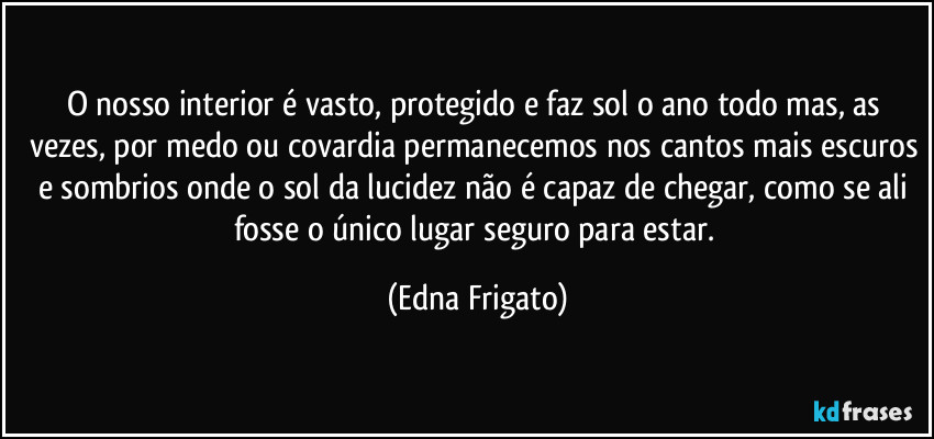 O nosso interior é vasto, protegido e faz sol o ano todo mas, as vezes, por medo ou covardia permanecemos nos cantos mais escuros e sombrios onde o sol da lucidez não é capaz de chegar, como se ali fosse o único lugar seguro para estar. (Edna Frigato)