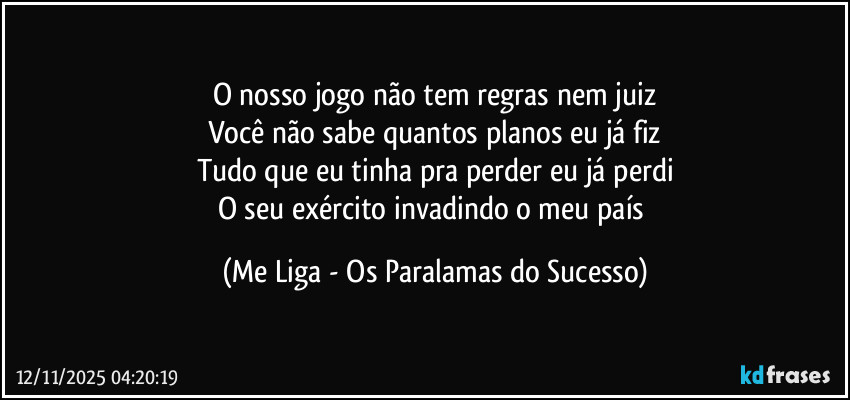 O nosso jogo não tem regras nem juiz
Você não sabe quantos planos eu já fiz
Tudo que eu tinha pra perder eu já perdi
O seu exército invadindo o meu país (Me Liga - Os Paralamas do Sucesso)
