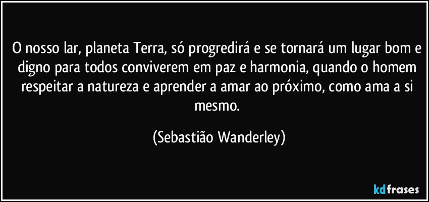 O nosso lar, planeta Terra, só progredirá e se tornará um lugar bom e digno para todos conviverem em paz e harmonia, quando o homem respeitar a natureza e aprender a amar ao próximo, como ama a si mesmo. (Sebastião Wanderley)