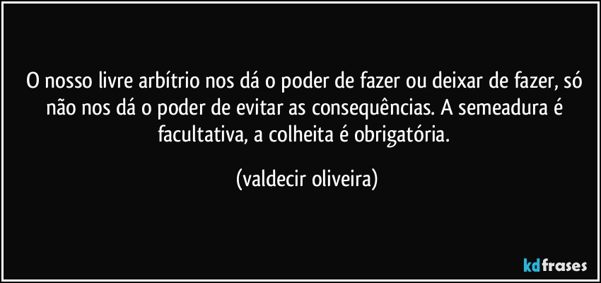 O nosso livre arbítrio nos dá o poder de fazer ou deixar de fazer, só não nos dá o poder de evitar as consequências. A semeadura é facultativa, a colheita é obrigatória. (valdecir oliveira)