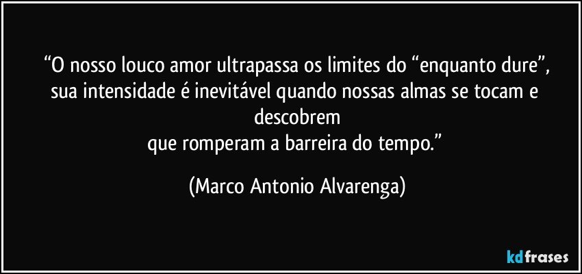 “O nosso louco amor ultrapassa os limites do “enquanto dure”,
sua intensidade é inevitável quando nossas almas se tocam e descobrem
que romperam a barreira do tempo.” (Marco Antonio Alvarenga)