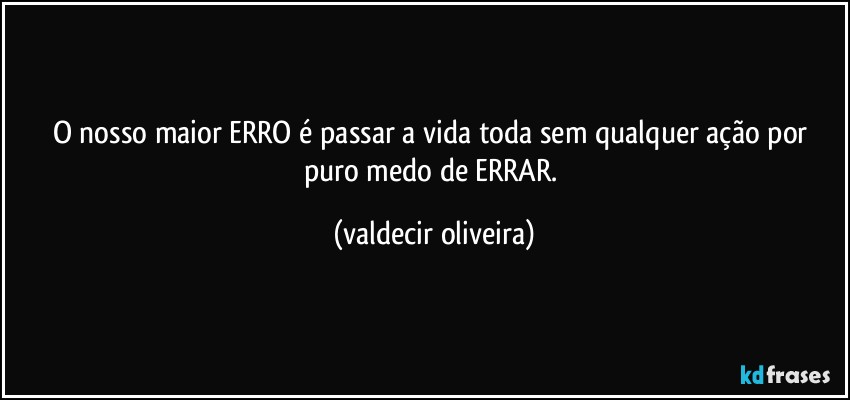 O nosso maior ERRO é passar a vida toda sem qualquer ação por puro medo de ERRAR. (valdecir oliveira)