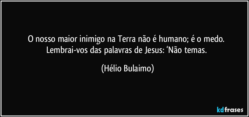 O nosso maior inimigo na Terra não é humano; é o medo. Lembrai-vos das palavras de Jesus: ‘Não temas. (Hélio Bulaimo)