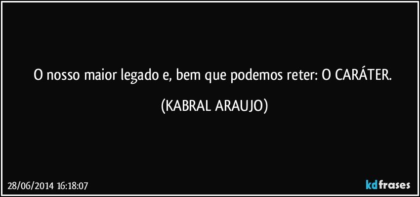 O nosso maior legado e, bem que podemos reter: O CARÁTER. (KABRAL ARAUJO)