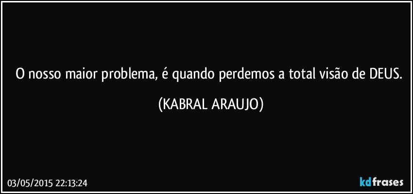 O nosso maior problema, é quando perdemos a total visão de DEUS. (KABRAL ARAUJO)