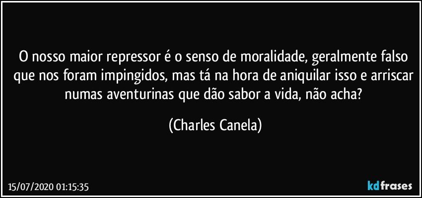 O nosso maior repressor é o senso de moralidade, geralmente falso que nos foram impingidos, mas tá na hora de aniquilar isso e arriscar numas aventurinas que dão sabor a vida, não acha? (Charles Canela)