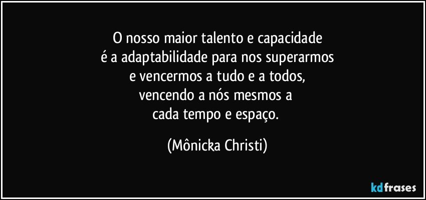 O nosso maior talento e capacidade
é a adaptabilidade para nos superarmos
e vencermos a tudo e a todos,
vencendo a nós mesmos a 
cada tempo e espaço. (Mônicka Christi)