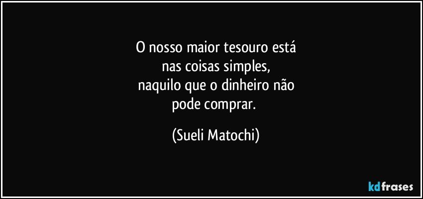 O nosso maior tesouro está
nas coisas simples,
naquilo que o dinheiro não
pode comprar. (Sueli Matochi)