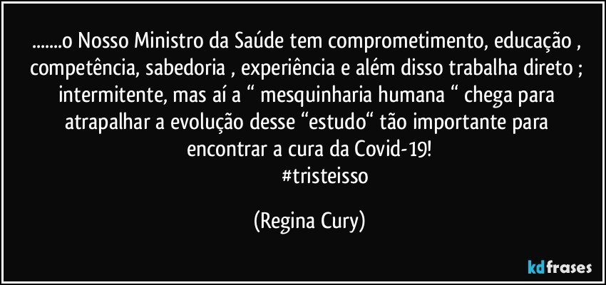 ...o Nosso Ministro da Saúde tem comprometimento, educação , competência, sabedoria , experiência e além disso trabalha direto ; intermitente, mas aí  a “ mesquinharia humana “ chega  para atrapalhar a evolução desse “estudo“  tão importante para  encontrar  a cura  da Covid-19!
                           #tristeisso (Regina Cury)