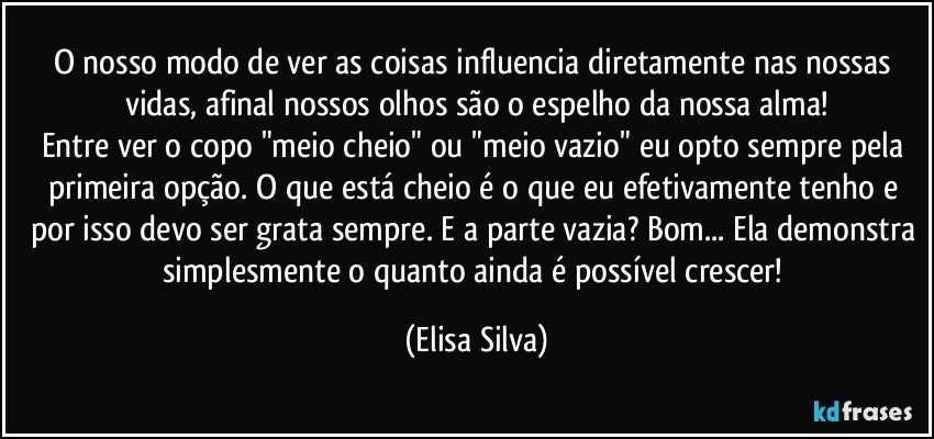 O nosso modo de ver as coisas influencia diretamente nas nossas vidas, afinal nossos olhos são o espelho da nossa alma!
Entre ver o copo "meio cheio" ou "meio vazio" eu opto sempre pela primeira opção. O que está cheio é o que eu efetivamente tenho e por isso devo ser grata sempre. E a parte vazia? Bom... Ela demonstra simplesmente o quanto ainda é possível crescer! (Elisa Silva)