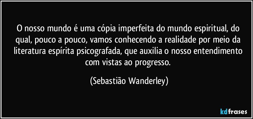 O nosso mundo é uma cópia imperfeita do mundo espiritual, do qual, pouco a pouco, vamos conhecendo a realidade por meio da literatura espírita psicografada, que auxilia o nosso entendimento com vistas ao progresso. (Sebastião Wanderley)