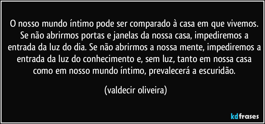 O nosso mundo íntimo pode ser comparado à casa em que vivemos. Se não abrirmos portas e janelas da nossa casa, impediremos a entrada da luz do dia. Se não abrirmos a nossa mente, impediremos a entrada da luz do conhecimento e, sem luz, tanto em nossa casa como em nosso mundo íntimo, prevalecerá a escuridão. (valdecir oliveira)