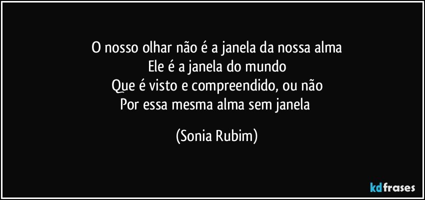 O nosso olhar não é a janela da nossa alma
Ele é a janela do mundo
Que é visto e compreendido, ou não
Por essa mesma alma sem janela (Sonia Rubim)