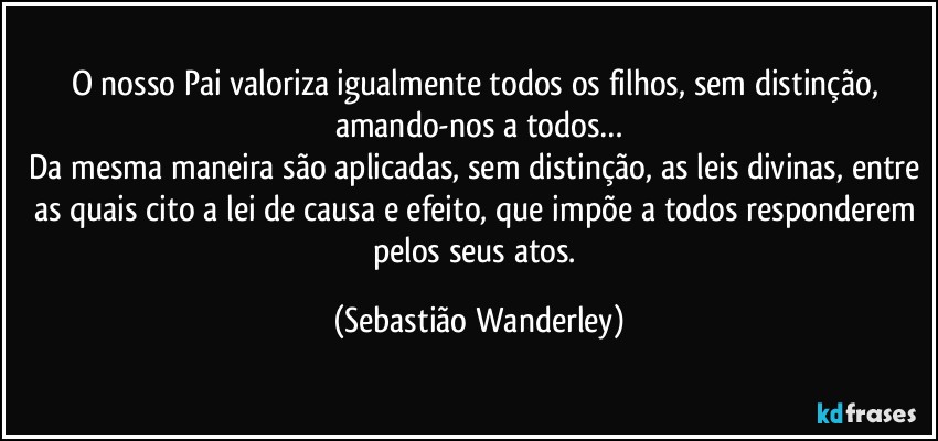 O nosso Pai valoriza igualmente todos os filhos, sem distinção, amando-nos a todos…
Da mesma maneira são aplicadas, sem distinção, as leis divinas, entre as quais cito a lei de causa e efeito, que impõe a todos responderem pelos seus atos. (Sebastião Wanderley)