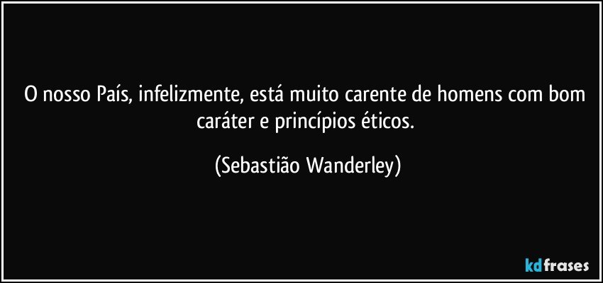 O nosso País, infelizmente, está muito carente de homens com bom caráter e princípios éticos. (Sebastião Wanderley)