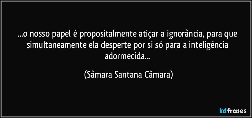 ...o nosso papel é propositalmente atiçar a ignorância, para que simultaneamente ela desperte por si só para a inteligência adormecida... (Sâmara Santana Câmara)