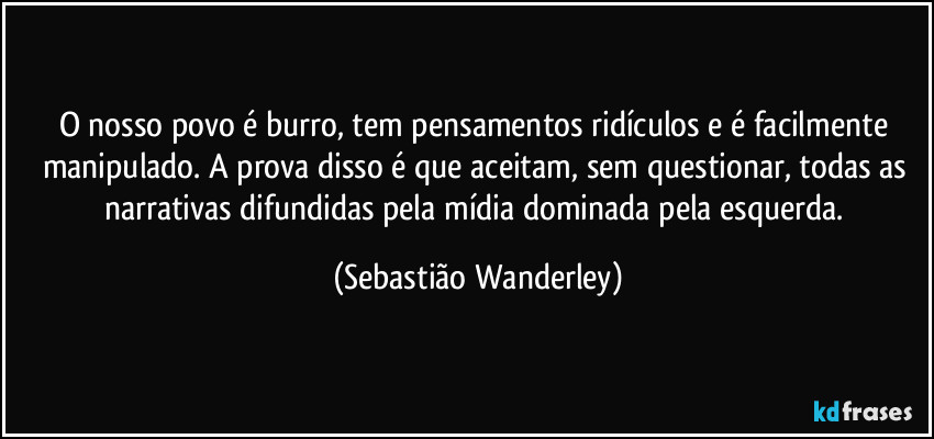 O nosso povo é burro, tem pensamentos ridículos e é facilmente manipulado. A prova disso é que aceitam, sem questionar, todas as narrativas difundidas pela mídia dominada pela esquerda. (Sebastião Wanderley)