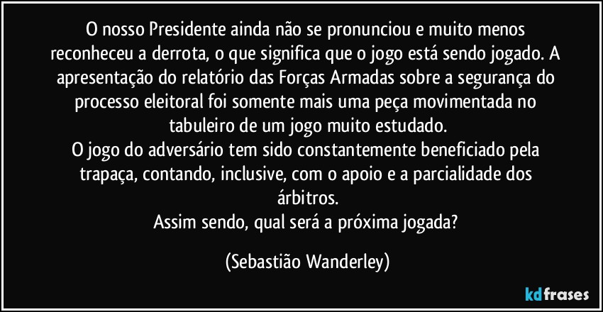 O nosso Presidente ainda não se pronunciou e muito menos reconheceu a derrota, o que significa que o jogo está sendo jogado. A apresentação do relatório das Forças Armadas sobre a segurança do processo eleitoral foi somente mais uma peça movimentada no tabuleiro de um jogo muito estudado.
O jogo do adversário tem sido constantemente beneficiado pela trapaça, contando, inclusive, com o apoio e a parcialidade dos árbitros.
Assim sendo, qual será a próxima jogada? (Sebastião Wanderley)