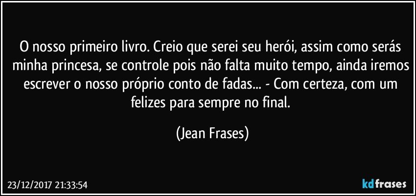 O nosso primeiro livro. Creio que serei seu herói, assim como serás minha princesa, se controle pois não falta muito tempo, ainda iremos escrever o nosso próprio conto de fadas... - Com certeza, com um felizes para sempre no final. (Jean Frases)