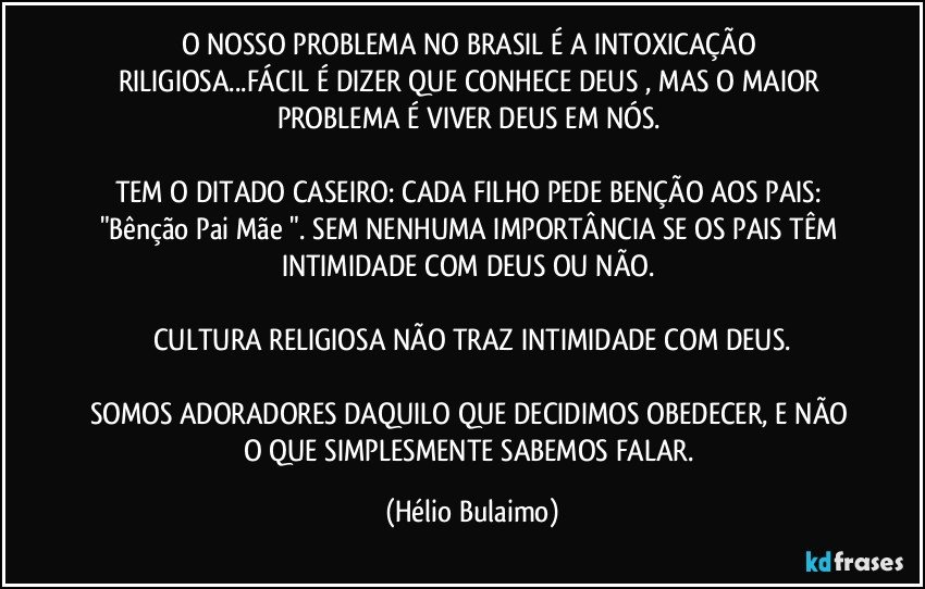 O NOSSO PROBLEMA NO BRASIL É  A INTOXICAÇÃO RILIGIOSA...FÁCIL É DIZER QUE CONHECE DEUS , MAS O MAIOR PROBLEMA É VIVER DEUS EM NÓS. 

TEM O DITADO CASEIRO: CADA FILHO PEDE BENÇÃO AOS PAIS: "Bênção Pai/Mãe ". SEM NENHUMA IMPORTÂNCIA SE OS PAIS TÊM INTIMIDADE COM DEUS OU NÃO. 

CULTURA RELIGIOSA NÃO TRAZ INTIMIDADE COM DEUS.

SOMOS ADORADORES DAQUILO QUE DECIDIMOS OBEDECER, E NÃO  O QUE SIMPLESMENTE SABEMOS FALAR. (Hélio Bulaimo)