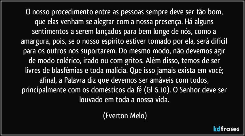 O nosso procedimento entre as pessoas sempre deve ser tão bom, que elas venham se alegrar com a nossa presença. Há alguns sentimentos a serem lançados para bem longe de nós, como a amargura, pois, se o nosso espírito estiver tomado por ela, será difícil para os outros nos suportarem. Do mesmo modo, não devemos agir de modo colérico, irado ou com gritos. Além disso, temos de ser livres de blasfêmias e toda malícia. Que isso jamais exista em você; afinal, a Palavra diz que devemos ser amáveis com todos, principalmente com os domésticos da fé (Gl 6.10). O Senhor deve ser louvado em toda a nossa vida. (Everton Melo)