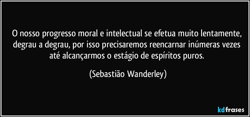 O nosso progresso moral e intelectual se efetua muito lentamente, degrau a degrau, por isso precisaremos reencarnar inúmeras vezes até alcançarmos o estágio de espíritos puros. (Sebastião Wanderley)