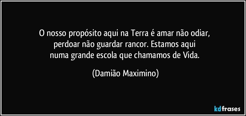 O nosso propósito aqui na Terra é amar não odiar, 
perdoar não guardar rancor. Estamos aqui 
numa grande escola que chamamos de Vida. (Damião Maximino)