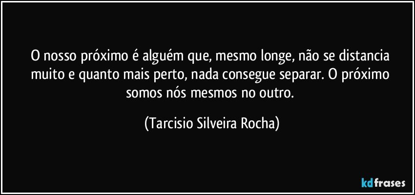 O nosso próximo é alguém que, mesmo longe, não se distancia muito e quanto mais perto, nada consegue separar. O próximo somos nós mesmos no outro. (Tarcisio Silveira Rocha)
