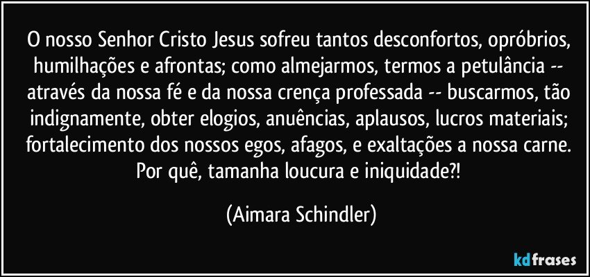 O nosso Senhor Cristo Jesus sofreu tantos desconfortos, opróbrios, humilhações e afrontas; como almejarmos,  termos a petulância -- através da nossa fé e da nossa crença professada -- buscarmos, tão indignamente, obter elogios, anuências, aplausos, lucros materiais;  fortalecimento dos nossos egos, afagos, e exaltações a nossa carne. Por quê, tamanha loucura e iniquidade?! (Aimara Schindler)