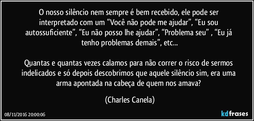 O nosso silêncio nem sempre é bem recebido, ele pode ser interpretado com um “Você não pode me ajudar”, “Eu sou autossuficiente”, “Eu não posso lhe ajudar”, “Problema seu” , “Eu já tenho problemas demais”, etc...

Quantas e quantas vezes calamos para não correr o risco de sermos indelicados e só depois descobrimos que aquele silêncio sim, era uma arma apontada na cabeça de quem nos amava? (Charles Canela)