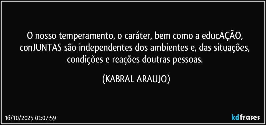 O nosso temperamento, o caráter, bem como a educAÇÃO, conJUNTAS são independentes dos ambientes e, das situações, condições e reações doutras pessoas. (KABRAL ARAUJO)