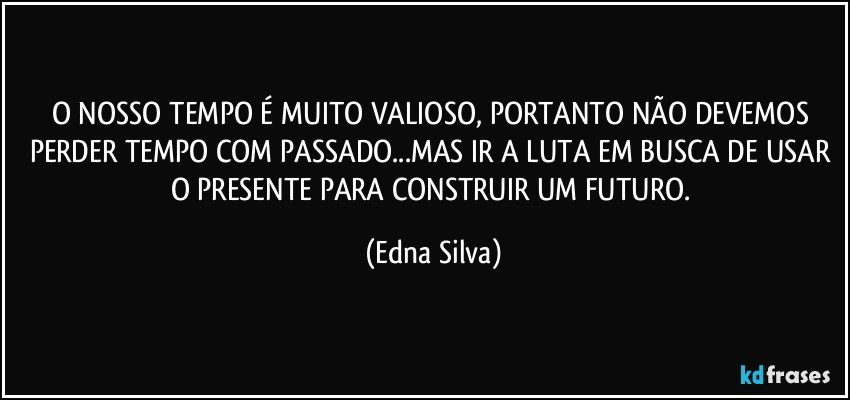 O NOSSO TEMPO É MUITO VALIOSO, PORTANTO NÃO DEVEMOS PERDER TEMPO COM PASSADO...MAS IR A LUTA EM BUSCA DE USAR O PRESENTE  PARA CONSTRUIR UM FUTURO. (Edna Silva)