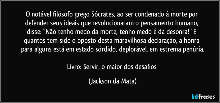 O notável filósofo grego Sócrates, ao ser condenado à morte por defender seus ideais que revolucionaram o pensamento humano, disse: "Não tenho medo da morte, tenho medo é da desonra!” E quantos tem sido o oposto desta maravilhosa declaração, a honra para alguns está em estado sórdido, deplorável, em estrema penúria.

Livro: Servir, o maior dos desafios (Jackson da Mata)