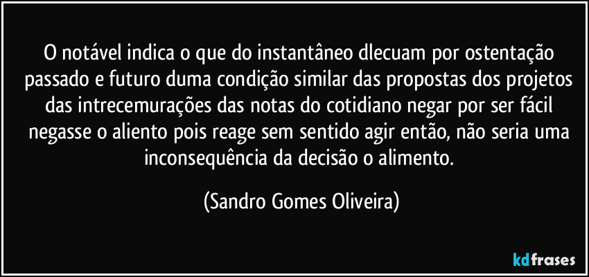 O notável indica o que do instantâneo dlecuam por ostentação passado e futuro duma condição similar das propostas dos projetos das intrecemurações das notas do cotidiano negar por ser fácil negasse o aliento pois reage sem sentido agir então, não seria uma inconsequência da decisão o alimento. (Sandro Gomes Oliveira)