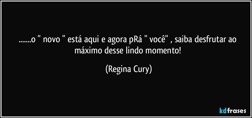 ...o  " novo "  está aqui e agora pRá  "  você" , saiba desfrutar  ao máximo desse lindo momento! (Regina Cury)